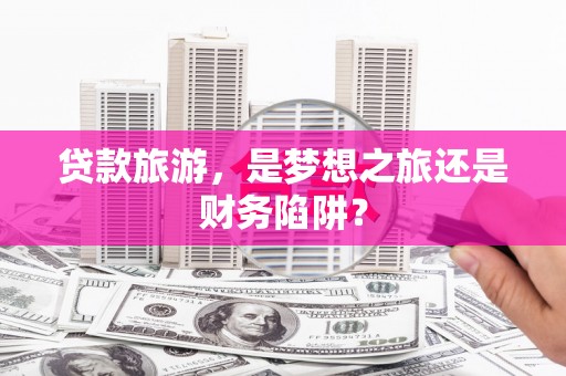忠县贷款旅游，是梦想之旅还是财务陷阱？
