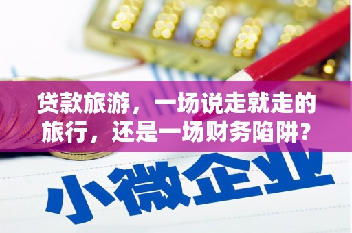 忠县贷款旅游，一场说走就走的旅行，还是一场财务陷阱？