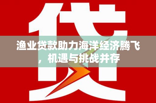 忠县渔业贷款助力海洋经济腾飞，机遇与挑战并存