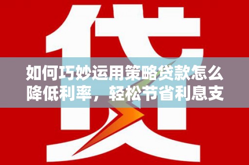 忠县如何巧妙运用策略贷款怎么降低利率，轻松节省利息支出