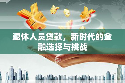 忠县退休人员贷款，新时代的金融选择与挑战