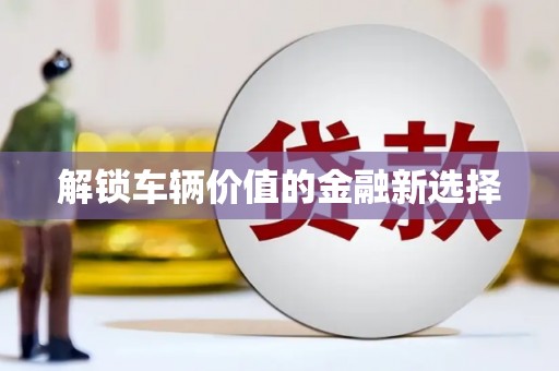 忠县解锁车辆价值的金融新选择