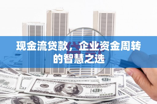 忠县现金流贷款，企业资金周转的智慧之选